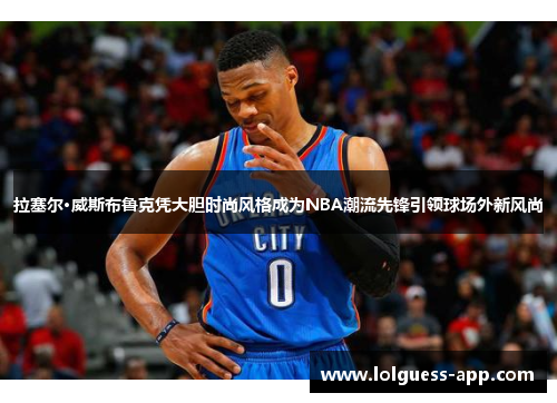 拉塞尔·威斯布鲁克凭大胆时尚风格成为NBA潮流先锋引领球场外新风尚