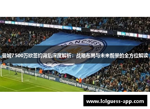 曼城7500万欧签约背后深度解析：战略布局与未来前景的全方位解读